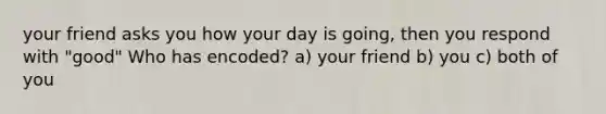 your friend asks you how your day is going, then you respond with "good" Who has encoded? a) your friend b) you c) both of you