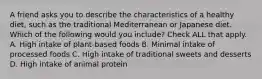 A friend asks you to describe the characteristics of a healthy diet, such as the traditional Mediterranean or Japanese diet. Which of the following would you include? Check ALL that apply. A. High intake of plant-based foods B. Minimal intake of processed foods C. High intake of traditional sweets and desserts D. High intake of animal protein