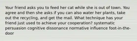 Your friend asks you to feed her cat while she is out of town. You agree and then she asks if you can also water her plants, take out the recycling, and get the mail. What technique has your friend just used to achieve your cooperation? systematic persuasion cognitive dissonance normative influence foot-in-the-door