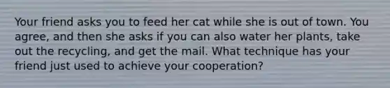 Your friend asks you to feed her cat while she is out of town. You agree, and then she asks if you can also water her plants, take out the recycling, and get the mail. What technique has your friend just used to achieve your cooperation?