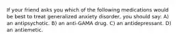 If your friend asks you which of the following medications would be best to treat generalized anxiety disorder, you should say: A) an antipsychotic. B) an anti-GAMA drug. C) an antidepressant. D) an antiemetic.