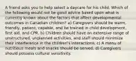 A friend asks you to help select a daycare for his child. Which of the following would not be good advice based upon what is currently known about the factors that affect developmental outcomes in Canadian children? a) Caregivers should be warm, friendly, patient, capable, and be trained in child development, first aid, and CPR. b) Children should have an extensive range of unstructured, unplanned activities, and staff should minimize their interference in the children's interactions. c) A menu of nutritious meals and snacks should be served. d) Caregivers should possess cultural sensitivity.