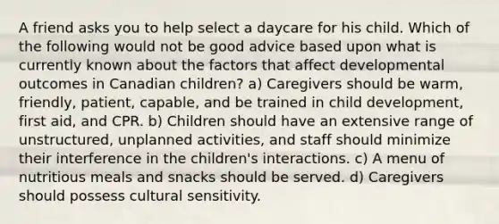 A friend asks you to help select a daycare for his child. Which of the following would not be good advice based upon what is currently known about the factors that affect developmental outcomes in Canadian children? a) Caregivers should be warm, friendly, patient, capable, and be trained in child development, first aid, and CPR. b) Children should have an extensive range of unstructured, unplanned activities, and staff should minimize their interference in the children's interactions. c) A menu of nutritious meals and snacks should be served. d) Caregivers should possess cultural sensitivity.