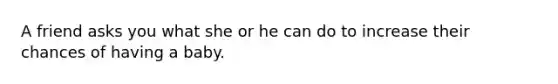 A friend asks you what she or he can do to increase their chances of having a baby.