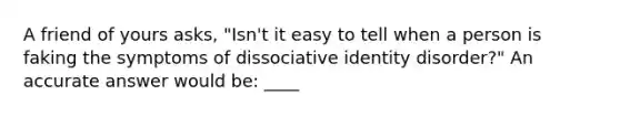 A friend of yours asks, "Isn't it easy to tell when a person is faking the symptoms of dissociative identity disorder?" An accurate answer would be: ____