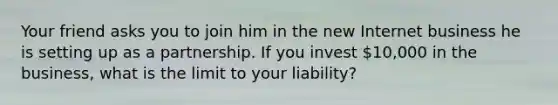 Your friend asks you to join him in the new Internet business he is setting up as a partnership. If you invest​ 10,000 in the​ business, what is the limit to your​ liability?