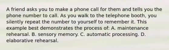 A friend asks you to make a phone call for them and tells you the phone number to call. As you walk to the telephone booth, you silently repeat the number to yourself to remember it. This example best demonstrates the process of: A. maintenance rehearsal. B. sensory memory. C. automatic processing. D. elaborative rehearsal.