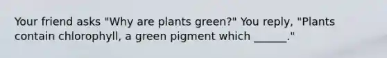 Your friend asks "Why are plants green?" You reply, "Plants contain chlorophyll, a green pigment which ______."