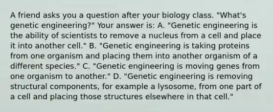 A friend asks you a question after your biology class. "What's <a href='https://www.questionai.com/knowledge/kMzCS8fZB8-genetic-engineering' class='anchor-knowledge'>genetic engineering</a>?" Your answer is: A. "Genetic engineering is the ability of scientists to remove a nucleus from a cell and place it into another cell." B. "Genetic engineering is taking proteins from one organism and placing them into another organism of a different species." C. "Genetic engineering is moving genes from one organism to another." D. "Genetic engineering is removing structural components, for example a lysosome, from one part of a cell and placing those structures elsewhere in that cell."