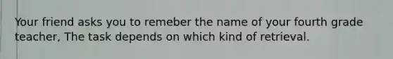 Your friend asks you to remeber the name of your fourth grade teacher, The task depends on which kind of retrieval.