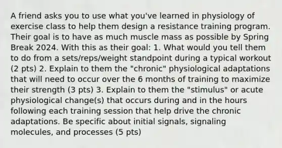 A friend asks you to use what you've learned in physiology of exercise class to help them design a resistance training program. Their goal is to have as much muscle mass as possible by Spring Break 2024. With this as their goal: 1. What would you tell them to do from a sets/reps/weight standpoint during a typical workout (2 pts) 2. Explain to them the "chronic" physiological adaptations that will need to occur over the 6 months of training to maximize their strength (3 pts) 3. Explain to them the "stimulus" or acute physiological change(s) that occurs during and in the hours following each training session that help drive the chronic adaptations. Be specific about initial signals, signaling molecules, and processes (5 pts)