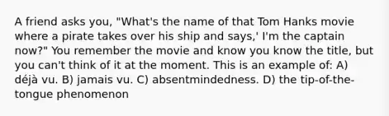 A friend asks you, "What's the name of that Tom Hanks movie where a pirate takes over his ship and says,' I'm the captain now?" You remember the movie and know you know the title, but you can't think of it at the moment. This is an example of: A) déjà vu. B) jamais vu. C) absentmindedness. D) the tip-of-the-tongue phenomenon