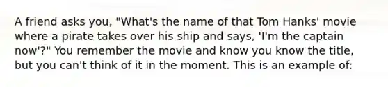 A friend asks you, "What's the name of that Tom Hanks' movie where a pirate takes over his ship and says, 'I'm the captain now'?" You remember the movie and know you know the title, but you can't think of it in the moment. This is an example of: