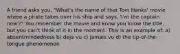 A friend asks you, "What's the name of that Tom Hanks' movie where a pirate takes over his ship and says, 'I'm the captain now'?" You remember the movie and know you know the title, but you can't think of it in the moment. This is an example of: a) absentmindedness b) deja vu c) jamais vu d) the tip-of-the-tongue phenomenon