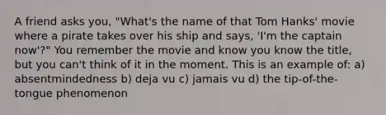 A friend asks you, "What's the name of that Tom Hanks' movie where a pirate takes over his ship and says, 'I'm the captain now'?" You remember the movie and know you know the title, but you can't think of it in the moment. This is an example of: a) absentmindedness b) deja vu c) jamais vu d) the tip-of-the-tongue phenomenon