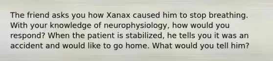 The friend asks you how Xanax caused him to stop breathing. With your knowledge of neurophysiology, how would you respond? When the patient is stabilized, he tells you it was an accident and would like to go home. What would you tell him?