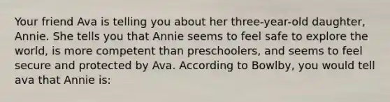 Your friend Ava is telling you about her three-year-old daughter, Annie. She tells you that Annie seems to feel safe to explore the world, is more competent than preschoolers, and seems to feel secure and protected by Ava. According to Bowlby, you would tell ava that Annie is: