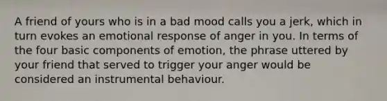 A friend of yours who is in a bad mood calls you a jerk, which in turn evokes an emotional response of anger in you. In terms of the four basic components of emotion, the phrase uttered by your friend that served to trigger your anger would be considered an instrumental behaviour.