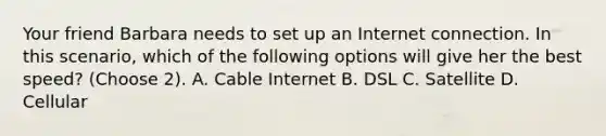 Your friend Barbara needs to set up an Internet connection. In this scenario, which of the following options will give her the best speed? (Choose 2). A. Cable Internet B. DSL C. Satellite D. Cellular