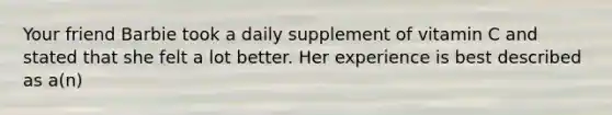 Your friend Barbie took a daily supplement of vitamin C and stated that she felt a lot better. Her experience is best described as a(n)