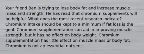 Your friend Ben is trying to lose body fat and increase muscle mass and strength. He has read that chromium supplements will be helpful. What does the most recent research indicate? Chromium intake should be kept to a minimum if fat loss is the goal. Chromium supplementation can aid in improving muscle strength, but it has no effect on body weight. Chromium supplementation has little effect on muscle mass or body fat. Chromium is not an essential nutrient.