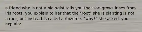 a friend who is not a biologist tells you that she grows irises from iris roots. you explain to her that the "root" she is planting is not a root, but instead is called a rhizome. "why?" she asked. you explain: