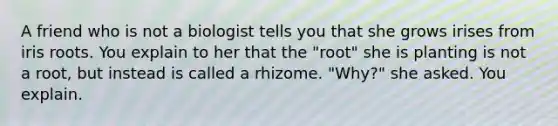 A friend who is not a biologist tells you that she grows irises from iris roots. You explain to her that the "root" she is planting is not a root, but instead is called a rhizome. "Why?" she asked. You explain.