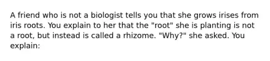 A friend who is not a biologist tells you that she grows irises from iris roots. You explain to her that the "root" she is planting is not a root, but instead is called a rhizome. "Why?" she asked. You explain: