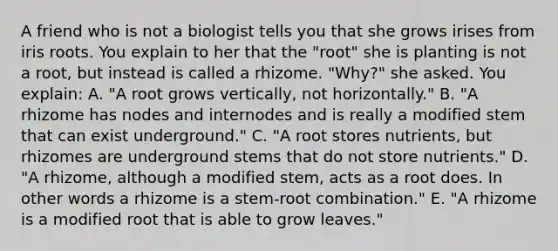 A friend who is not a biologist tells you that she grows irises from iris roots. You explain to her that the "root" she is planting is not a root, but instead is called a rhizome. "Why?" she asked. You explain: A. "A root grows vertically, not horizontally." B. "A rhizome has nodes and internodes and is really a modified stem that can exist underground." C. "A root stores nutrients, but rhizomes are underground stems that do not store nutrients." D. "A rhizome, although a modified stem, acts as a root does. In other words a rhizome is a stem-root combination." E. "A rhizome is a modified root that is able to grow leaves."