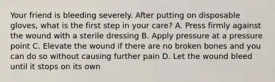 Your friend is bleeding severely. After putting on disposable gloves, what is the first step in your care? A. Press firmly against the wound with a sterile dressing B. Apply pressure at a pressure point C. Elevate the wound if there are no broken bones and you can do so without causing further pain D. Let the wound bleed until it stops on its own