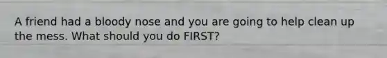 A friend had a bloody nose and you are going to help clean up the mess. What should you do FIRST?