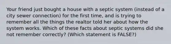 Your friend just bought a house with a septic system (instead of a city sewer connection) for the first time, and is trying to remember all the things the realtor told her about how the system works. Which of these facts about septic systems did she not remember correctly? (Which statement is FALSE?)