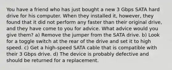 You have a friend who has just bought a new 3 Gbps SATA hard drive for his computer. When they installed it, however, they found that it did not perform any faster than their original drive, and they have come to you for advice. What advice would you give them? a) Remove the jumper from the SATA drive. b) Look for a toggle switch at the rear of the drive and set it to high speed. c) Get a high-speed SATA cable that is compatible with their 3 Gbps drive. d) The device is probably defective and should be returned for a replacement.