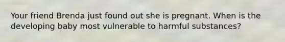 Your friend Brenda just found out she is pregnant. When is the developing baby most vulnerable to harmful substances?