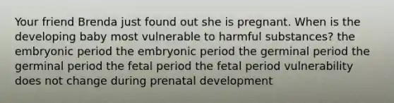 Your friend Brenda just found out she is pregnant. When is the developing baby most vulnerable to harmful substances? the embryonic period the embryonic period the germinal period the germinal period the fetal period the fetal period vulnerability does not change during prenatal development