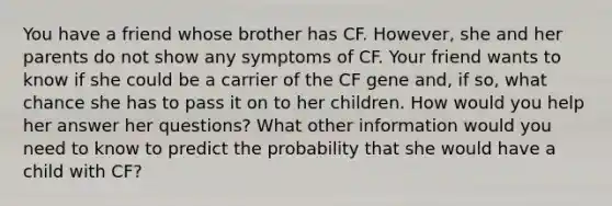 You have a friend whose brother has CF. However, she and her parents do not show any symptoms of CF. Your friend wants to know if she could be a carrier of the CF gene and, if so, what chance she has to pass it on to her children. How would you help her answer her questions? What other information would you need to know to predict the probability that she would have a child with CF?