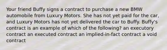 Your friend Buffy signs a contract to purchase a new BMW automobile from Luxury Motors. She has not yet paid for the car, and Luxury Motors has not yet delivered the car to Buffy. Buffy's contract is an example of which of the following? an executory contract an executed contract an implied-in-fact contract a void contract