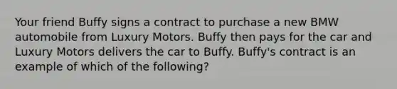 Your friend Buffy signs a contract to purchase a new BMW automobile from Luxury Motors. Buffy then pays for the car and Luxury Motors delivers the car to Buffy. Buffy's contract is an example of which of the following?