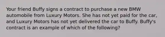 Your friend Buffy signs a contract to purchase a new BMW automobile from Luxury Motors. She has not yet paid for the car, and Luxury Motors has not yet delivered the car to Buffy. Buffy's contract is an example of which of the following?