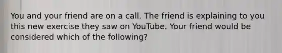 You and your friend are on a call. The friend is explaining to you this new exercise they saw on YouTube. Your friend would be considered which of the following?