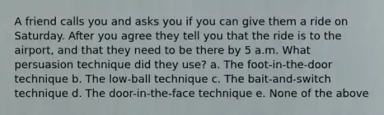 A friend calls you and asks you if you can give them a ride on Saturday. After you agree they tell you that the ride is to the airport, and that they need to be there by 5 a.m. What persuasion technique did they use? a. The foot-in-the-door technique b. The low-ball technique c. The bait-and-switch technique d. The door-in-the-face technique e. None of the above