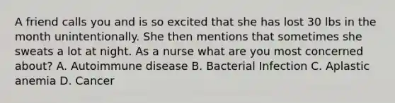 A friend calls you and is so excited that she has lost 30 lbs in the month unintentionally. She then mentions that sometimes she sweats a lot at night. As a nurse what are you most concerned about? A. Autoimmune disease B. Bacterial Infection C. Aplastic anemia D. Cancer