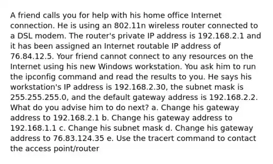 A friend calls you for help with his home office Internet connection. He is using an 802.11n wireless router connected to a DSL modem. The router's private IP address is 192.168.2.1 and it has been assigned an Internet routable IP address of 76.84.12.5. Your friend cannot connect to any resources on the Internet using his new Windows workstation. You ask him to run the ipconfig command and read the results to you. He says his workstation's IP address is 192.168.2.30, the subnet mask is 255.255.255.0, and the default gateway address is 192.168.2.2. What do you advise him to do next? a. Change his gateway address to 192.168.2.1 b. Change his gateway address to 192.168.1.1 c. Change his subnet mask d. Change his gateway address to 76.83.124.35 e. Use the tracert command to contact the access point/router