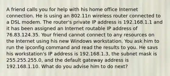 A friend calls you for help with his home office Internet connection. He is using an 802.11n wireless router connected to a DSL modem. The router's private IP address is 192.168.1.1 and it has been assigned an Internet routable IP address of 76.83.124.35. Your friend cannot connect to any resources on the Internet using his new Windows workstation. You ask him to run the ipconfig command and read the results to you. He savs his workstation's IP address is 192.168.1.3, the subnet mask is 255.255.255.0, and the default gateway address is 192.168.1.10. What do you advise him to do next?