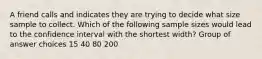 A friend calls and indicates they are trying to decide what size sample to collect. Which of the following sample sizes would lead to the confidence interval with the shortest width? Group of answer choices 15 40 80 200