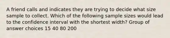 A friend calls and indicates they are trying to decide what size sample to collect. Which of the following sample sizes would lead to the confidence interval with the shortest width? Group of answer choices 15 40 80 200