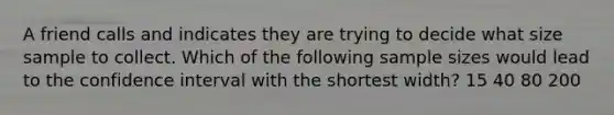 A friend calls and indicates they are trying to decide what size sample to collect. Which of the following sample sizes would lead to the confidence interval with the shortest width? 15 40 80 200