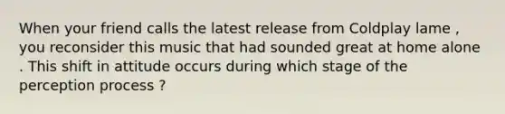 When your friend calls the latest release from Coldplay lame , you reconsider this music that had sounded great at home alone . This shift in attitude occurs during which stage of the perception process ?