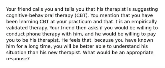 Your friend calls you and tells you that his therapist is suggesting cognitive-behavioral therapy (CBT). You mention that you have been learning CBT at your practicum and that it is an empirically validated therapy. Your friend then asks if you would be willing to conduct phone therapy with him, and he would be willing to pay you to be his therapist. He feels that, because you have known him for a long time, you will be better able to understand his situation than his new therapist. What would be an appropriate response?