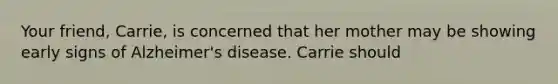 Your friend, Carrie, is concerned that her mother may be showing early signs of Alzheimer's disease. Carrie should